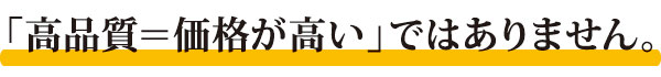 「高品質＝価格が高い」ではありません。